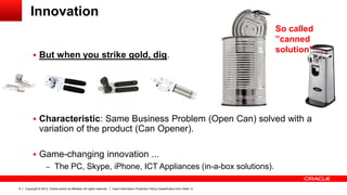 Copyright © 2012, Oracle and/or its affiliates. All rights reserved. Insert Information Protection Policy Classification from Slide 136
Innovation
 But when you strike gold, dig.
 Characteristic: Same Business Problem (Open Can) solved with a
variation of the product (Can Opener).
 Game-changing innovation ...
– The PC, Skype, iPhone, ICT Appliances (in-a-box solutions).
So called
”canned
solution” ...
 