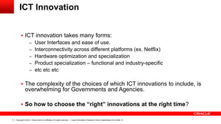 Copyright © 2012, Oracle and/or its affiliates. All rights reserved. Insert Information Protection Policy Classification from Slide 137
ICT Innovation
 ICT innovation takes many forms:
– User Interfaces and ease of use.
– Interconnectivity across different platforms (ex. Netflix)
– Hardware optimization and specialization
– Product specialization – functional and industry-specific
– etc etc etc
 The complexity of the choices of which ICT innovations to include, is
overwhelming for Governments and Agencies.
 So how to choose the “right” innovations at the right time?
 