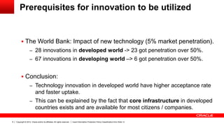 Copyright © 2012, Oracle and/or its affiliates. All rights reserved. Insert Information Protection Policy Classification from Slide 138
Prerequisites for innovation to be utilized
 The World Bank: Impact of new technology (5% market penetration).
– 28 innovations in developed world -> 23 got penetration over 50%.
– 67 innovations in developing world –> 6 got penetration over 50%.
 Conclusion:
– Technology innovation in developed world have higher acceptance rate
and faster uptake.
– This can be explained by the fact that core infrastructure in developed
countries exists and are available for most citizens / companies.
 