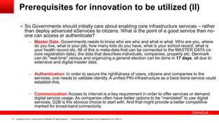 Copyright © 2012, Oracle and/or its affiliates. All rights reserved. Insert Information Protection Policy Classification from Slide 139
Prerequisites for innovation to be utilized (II)
 So Governments should initially care about enabling core infrastructure services – rather
than deploy advanced eServices to citizens. What is the point of a good service than no-
one can access or authenticate?
– Master Data: Governments needs to know who are who and what is what. Who are you, where
do you live, what is your job, how many kids do you have, what is your school record, what is
your health record etc. All of this is meta-data that can be connected to the MASTER DATA (or
core registration data), the data that describes individuals, companies, property etc. Denmark
can do “real-time” census and organizing a general election can be done in 17 days, all due to
extensive and digital master data.
– Authentication: In order to secure the rightfulness of users, citizens and companies to the
services, one needs to validate identity. A unified PKI-infrastructure as a back-bone service could
establish this.
– Communication: Access to internet is a key requirement in order to offer services or demand
digital service usage. As companies often have better options to be “mandated” to use digital
services, G2B is the obvious choice to start with. And that might provide a better competitive
marked for broad-band connectivity.
 