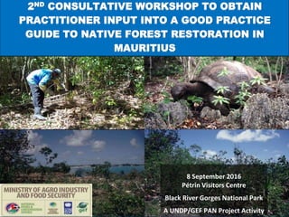 8 September 2016
Pétrin Visitors Centre
Black River Gorges National Park
A UNDP/GEF PAN Project Activity
2ND CONSULTATIVE WORKSHOP TO OBTAIN
PRACTITIONER INPUT INTO A GOOD PRACTICE
GUIDE TO NATIVE FOREST RESTORATION IN
MAURITIUS
 