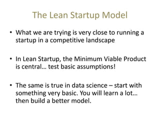 The Lean Startup Model
• What we are trying is very close to running a
startup in a competitive landscape
• In Lean Startup, the Minimum Viable Product
is central… test basic assumptions!
• The same is true in data science – start with
something very basic. You will learn a lot…
then build a better model.
 