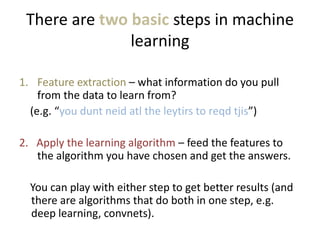 There are two basic steps in machine
learning
1. Feature extraction – what information do you pull
from the data to learn from?
(e.g. “you dunt neid atl the leytirs to reqd tjis”)
2. Apply the learning algorithm – feed the features to
the algorithm you have chosen and get the answers.
You can play with either step to get better results (and
there are algorithms that do both in one step, e.g.
deep learning, convnets).
 