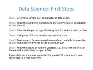 Data Science: First Steps
Step 1. Determine sample size, an indicator of data depth.
Step 2. Know the number of numeric and character variables, an indicator
of data breadth.
Step 3. Calculate the percentage of missing data for each numeric variable.
Step 4. Histogram, plot or otherwise map each variable
Step 5. Start a search for unexpected values of each variable: Improbable
values; and, undefined values due to dividing by 1/0.
Step 6. Know the nature of numeric variables. I.e., declare the formats of
the numerics as decimal, integer or date.
If your data has some nasty peculiarities you don’t know about, it can
really upset a clever algorithm.
 