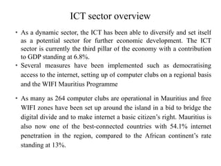 ICT sector overview
• As a dynamic sector, the ICT has been able to diversify and set itself
as a potential sector for further economic development. The ICT
sector is currently the third pillar of the economy with a contribution
to GDP standing at 6.8%.
• Several measures have been implemented such as democratising
access to the internet, setting up of computer clubs on a regional basis
and the WIFI Mauritius Programme
• As many as 264 computer clubs are operational in Mauritius and free
WIFI zones have been set up around the island in a bid to bridge the
digital divide and to make internet a basic citizen’s right. Mauritius is
also now one of the best-connected countries with 54.1% internet
penetration in the region, compared to the African continent’s rate
standing at 13%.
 