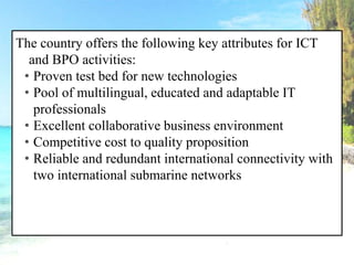 The country offers the following key attributes for ICT
and BPO activities:
• Proven test bed for new technologies
• Pool of multilingual, educated and adaptable IT
professionals
• Excellent collaborative business environment
• Competitive cost to quality proposition
• Reliable and redundant international connectivity with
two international submarine networks
 