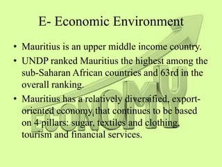 E- Economic Environment
• Mauritius is an upper middle income country.
• UNDP ranked Mauritius the highest among the
sub-Saharan African countries and 63rd in the
overall ranking.
• Mauritius has a relatively diversified, export-
oriented economy that continues to be based
on 4 pillars: sugar, textiles and clothing,
tourism and financial services.
 