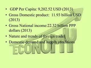 • GDP Per Capita: 9,202.52 USD (2013)
• Gross Domestic product: 11.93 billion USD
(2013)
• Gross National income:22.32 billion PPP
dollars (2013)
• Nature and trends of foreign trade
• Domestic demand and supply conditions
 