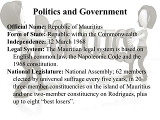Politics and Government
Official Name: Republic of Mauritius
Form of State: Republic within the Commonwealth
Independence: 12 March 1968
Legal System: The Mauritian legal system is based on
English common law, the Napoleonic Code and the
1968 constitution.
National Legislature: National Assembly; 62 members
elected by universal suffrage every five years, in 20
three-member constituencies on the island of Mauritius
and one two-member constituency on Rodrigues, plus
up to eight “best losers”.
 