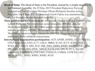 Head of State: The Head of State is the President, elected by a simple majority of
the National Assembly. On 29 May 2015 President Rajkeswur Purryag
resigned and Vice-President Monique Ohsan-Bellepeau became acting
President. On 4 June 2015 Dr Ameenah Gurib-Fakim was unanimously
elected President by the National Assembly.
Main political parties Government: Alliance de l’avenir coalition formed by the
Labour Party and Parti mauricien social démocrate (PMSD), plus the
Mouvement rodriguais (MR). Other parties in parliament: Mouvement
militant mauricien (MMM), Mouvement socialiste militant (MSM),
Mouvement mauricien social democrat (MMSD), Organisation du peuple
rodriguais, Front solidarité mauricienne
International organization participation: ACP, AFDB, AOSIS, AU, COMESA,
CPLP (associate), FAO, G-77, IAEA, IBRD, ICAO, ICCT, ICRM, IDA,
IFAD, IFC, IFRCS, IHO, ILO, IMF, IMO, IMSO, INOC, Interpol, IOC, IOM,
IPU, ISO, ITSO, ITU, ITUC, MIGA, NAM, OIF, OPCW, PCA, SAARC
(observer), SADC, UN, UNCTAD, UNESCO, UNIDO, UNWTO, UPU,
WCO, WFTU, WHO, WIPO, WMO, WTO
 