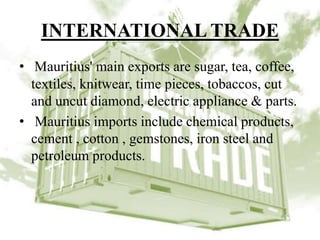 INTERNATIONAL TRADE
• Mauritius' main exports are sugar, tea, coffee,
textiles, knitwear, time pieces, tobaccos, cut
and uncut diamond, electric appliance & parts.
• Mauritius imports include chemical products,
cement , cotton , gemstones, iron steel and
petroleum products.
 
