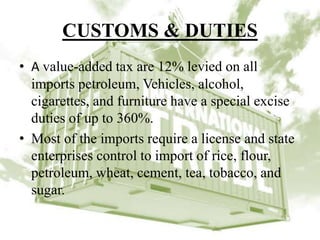 CUSTOMS & DUTIES
• A value-added tax are 12% levied on all
imports petroleum, Vehicles, alcohol,
cigarettes, and furniture have a special excise
duties of up to 360%.
• Most of the imports require a license and state
enterprises control to import of rice, flour,
petroleum, wheat, cement, tea, tobacco, and
sugar.
 