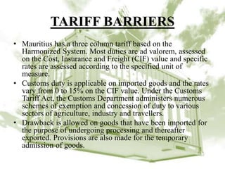 TARIFF BARRIERS
• Mauritius has a three column tariff based on the
Harmonized System. Most duties are ad valorem, assessed
on the Cost, Insurance and Freight (CIF) value and specific
rates are assessed according to the specified unit of
measure.
• Customs duty is applicable on imported goods and the rates
vary from 0 to 15% on the CIF value. Under the Customs
Tariff Act, the Customs Department administers numerous
schemes of exemption and concession of duty to various
sectors of agriculture, industry and travellers.
• Drawback is allowed on goods that have been imported for
the purpose of undergoing processing and thereafter
exported. Provisions are also made for the temporary
admission of goods.
 