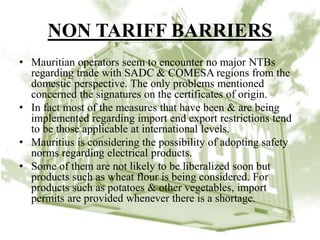 NON TARIFF BARRIERS
• Mauritian operators seem to encounter no major NTBs
regarding trade with SADC & COMESA regions from the
domestic perspective. The only problems mentioned
concerned the signatures on the certificates of origin.
• In fact most of the measures that have been & are being
implemented regarding import end export restrictions tend
to be those applicable at international levels.
• Mauritius is considering the possibility of adopting safety
norms regarding electrical products.
• Some of them are not likely to be liberalized soon but
products such as wheat flour is being considered. For
products such as potatoes & other vegetables, import
permits are provided whenever there is a shortage.
 