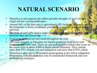 NATURAL SCENARIO
• Mauritius is sub-tropical and suffers periodic droughts. It is of volcanic
origin and has varying landscapes.
• Around 46% of the land area is agricultural, 20% built-up, 2% roads, and
the remainder is forest, scrubland, grasslands, reservoirs, ponds, swamps
and rock.
• The bulk of cultivable land is under sugarcane cultivation and is harvested
between June and November.
• Food crops and fruit are harvested throughout the year.
• The main minerals in Mauritius are basalts produced from local coral
limestone and coral sand. There are also polymetallic nodules that occur on
the ocean floor at about 4,000 m depth around Mauritius. They contain
more than 15% of both iron and manganese and more than 0.35% cobalt.
• Mauritius is also one of 20 countries participating in the Africa Adaptation
Programme, to build adaptation into its institutional framework and core
development strategies.
 