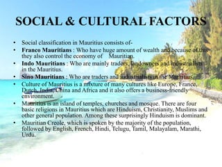 SOCIAL & CULTURAL FACTORS
• Social classification in Mauritius consists of-
• Franco Mauritians : Who have huge amount of wealth and because of this
they also control the economy of Mauritian.
• Indo Mauritians : Who are mainly traders, landowners and industrialists
in the Mauritius.
• Sino Mauritians : Who are traders and industrialists in the Mauritius.
• Culture of Mauritius is a mixture of many cultures like Europe, France,
Dutch, India, China and Africa and it also offers a business-friendly
environment.
• Mauritius is an island of temples, churches and mosque. There are four
basic religions in Mauritius which are Hinduism, Christianity, Muslims and
other general population. Among these surprisingly Hinduism is dominant.
• Mauritian Creole, which is spoken by the majority of the population,
followed by English, French, Hindi, Telugu, Tamil, Malayalam, Marathi,
Urdu.
 