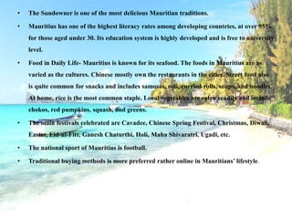 • The Sundowner is one of the most delicious Mauritian traditions.
• Mauritius has one of the highest literacy rates among developing countries, at over 95%
for those aged under 30. Its education system is highly developed and is free to university
level.
• Food in Daily Life- Mauritius is known for its seafood. The foods in Mauritius are as
varied as the cultures. Chinese mostly own the restaurants in the cities. Street food also
is quite common for snacks and includes samosas, roti, curried rolls, soups, and noodles.
At home, rice is the most common staple. Local vegetables are eaten readily and include
chokos, red pumpkins, squash, and greens.
• The main festivals celebrated are Cavadee, Chinese Spring Festival, Christmas, Diwali,
Easter, Eid-ul-Fitr, Ganesh Chaturthi, Holi, Maha Shivaratri, Ugadi, etc.
• The national sport of Mauritius is football.
• Traditional buying methods is more preferred rather online in Mauritians’ lifestyle.
 