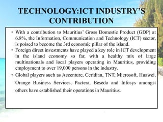 TECHNOLOGY:ICT INDUSTRY’S
CONTRIBUTION
• With a contribution to Mauritius’ Gross Domestic Product (GDP) at
6.8%, the Information, Communication and Technology (ICT) sector,
is poised to become the 3rd economic pillar of the island.
• Foreign direct investments have played a key role in ICT development
in the island economy so far, with a healthy mix of large
multinationals and local players operating in Mauritius, providing
employment to over 19,000 persons in the industry.
• Global players such as Accenture, Ceridian, TNT, Microsoft, Huawei,
Orange Business Services, Pactera, Besedo and Infosys amongst
others have established their operations in Mauritius.
 