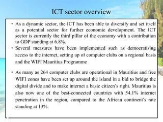 ICT sector overview
• As a dynamic sector, the ICT has been able to diversify and set itself
as a potential sector for further economic development. The ICT
sector is currently the third pillar of the economy with a contribution
to GDP standing at 6.8%.
• Several measures have been implemented such as democratising
access to the internet, setting up of computer clubs on a regional basis
and the WIFI Mauritius Programme
• As many as 264 computer clubs are operational in Mauritius and free
WIFI zones have been set up around the island in a bid to bridge the
digital divide and to make internet a basic citizen’s right. Mauritius is
also now one of the best-connected countries with 54.1% internet
penetration in the region, compared to the African continent’s rate
standing at 13%.
 