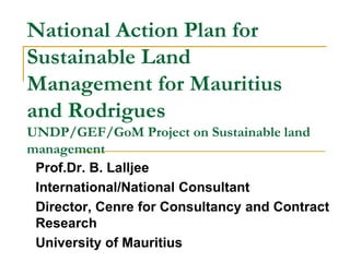 National Action Plan for
Sustainable Land
Management for Mauritius
and Rodrigues
UNDP/GEF/GoM Project on Sustainable land
management
Prof.Dr. B. Lalljee
International/National Consultant
Director, Cenre for Consultancy and Contract
Research
University of Mauritius
 