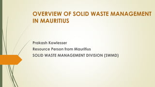 OVERVIEW OF SOLID WASTE MANAGEMENT
IN MAURITIUS
Prakash Kowlesser
Resource Person from Mauritius
SOLID WASTE MANAGEMENT DIVISION (SWMD)
 