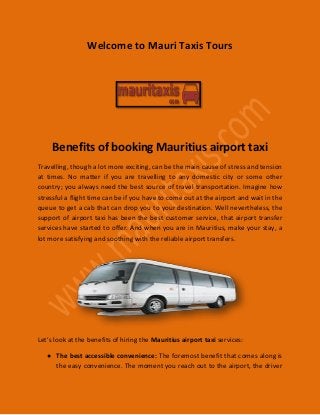 Welcome to Mauri Taxis Tours
Benefits of booking Mauritius airport taxi
Travelling, though a lot more exciting, can be the main cause of stress and tension
at times. No matter if you are travelling to any domestic city or some other
country; you always need the best source of travel transportation. Imagine how
stressful a flight time can be if you have to come out at the airport and wait in the
queue to get a cab that can drop you to your destination. Well nevertheless, the
support of airport taxi has been the best customer service, that airport transfer
services have started to offer. And when you are in Mauritius, make your stay, a
lot more satisfying and soothing with the reliable airport transfers.
Let’s look at the benefits of hiring the Mauritius airport taxi services:
● The best accessible convenience: The foremost benefit that comes along is
the easy convenience. The moment you reach out to the airport, the driver
 