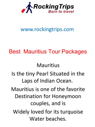 Best Mauritius Tour Packages
Mauritius
Is the tiny Pearl Situated in the
Laps of Indian Ocean.
Mauritius is one of the favorite
Destination for Honeymoon
couples, and is
Widely loved for its turquoise
Water beaches.
www.rockingtrips.com
 