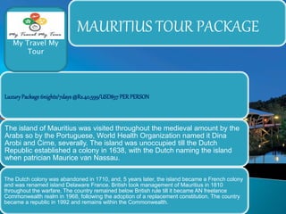 MAURITIUS TOUR PACKAGE 
My Travel My 
Tour 
Luxury Package 6nights/7days @Rs.40,599/USD857 PER PERSON 
The island of Mauritius was visited throughout the medieval amount by the 
Arabs so by the Portuguese, World Health Organization named it Dina 
Arobi and Cirne, severally. The island was unoccupied till the Dutch 
Republic established a colony in 1638, with the Dutch naming the island 
when patrician Maurice van Nassau. 
The Dutch colony was abandoned in 1710, and, 5 years later, the island became a French colony 
and was renamed island Delaware France. British took management of Mauritius in 1810 
throughout the warfare. The country remained below British rule till it became AN freelance 
Commonwealth realm in 1968, following the adoption of a replacement constitution. The country 
became a republic in 1992 and remains within the Commonwealth. 
 