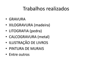 Trabalhos realizados
•   GRAVURA
•   XILOGRAVURA (madeira)
•   LITOGRAFIA (pedra)
•   CALCOGRAVURA (metal)
•   ILUSTRAÇÃO DE LIVROS
•   PINTURA DE MURAIS
•   Entre outros
 