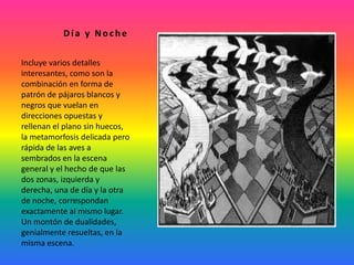Día y No c h e
Incluye varios detalles
interesantes, como son la
combinación en forma de
patrón de pájaros blancos y
negros que vuelan en
direcciones opuestas y
rellenan el plano sin huecos,
la metamorfosis delicada pero
rápida de las aves a
sembrados en la escena
general y el hecho de que las
dos zonas, izquierda y
derecha, una de día y la otra
de noche, correspondan
exactamente al mismo lugar.
Un montón de dualidades,
genialmente resueltas, en la
misma escena.
 