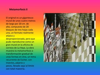 Metamorfosis II
El original es un gigantesco
mural de unos cuatro metros
de largo por 20 cm. de
alto, compuesto de 20
bloques de tres hojas cada
uno, un formato realmente
atípico y
desproporcionado, pero que
pudo reproducirse como un
gran mural en la oficina de
correos de La Haya. La obra
muestra la metamorfosis o
transformación gradual de
unas formas en otra, un tema
recurrente de Escher, con
insectos, pájaros y
peces, llevado aquí al límite
con total maestría.
 