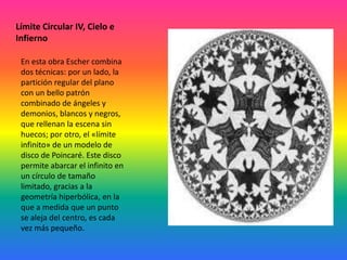 Límite Circular IV, Cielo e
Infierno
En esta obra Escher combina
dos técnicas: por un lado, la
partición regular del plano
con un bello patrón
combinado de ángeles y
demonios, blancos y negros,
que rellenan la escena sin
huecos; por otro, el «límite
infinito» de un modelo de
disco de Poincaré. Este disco
permite abarcar el infinito en
un círculo de tamaño
limitado, gracias a la
geometría hiperbólica, en la
que a medida que un punto
se aleja del centro, es cada
vez más pequeño.
 