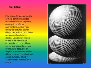 Tres Esferas
Este pequeño juego muestra
cómo a partir de una idea
realmente sencilla se puede
conseguir un efecto
realmente llamativo y con
múltiples lecturas. Escher
dibuja tres esferas reticuladas,
pero en realidad son la
misma. Lo que parece una
esfera es en realidad un
círculo plano con un dibujo
curvo, que aparenta ser una
esfera. Para descubrir el
engaño al espectador, Escher
dibuja el mismo círculo de pie
arriba, tumbado abajo y
«claramente» doblado en el
centro.
 