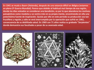 En 1941 se muda a Baarn (Holanda), después de una estancia difícil en Bélgica (estamos
en plena 2ª Guerra Mundial). Parece que debido al habitual mal tiempo de esa región,
donde los días soleados se consideran una bendición, es por lo que abandona los motivos
paisajísticos como modelos y se centra más en su propia mente, encontrando en ella una
potentísima fuente de inspiración. Quizás por ello en este período su producción sea tan
fructífera y regular, y sólo se verá interrumpida por la operación que sufrió en 1962,
consecuencia de su debilitada salud. En 1969 con 71 años realiza su grabado "Serpientes"
donde demuestra sus facultades a pesar de su avanzada edad.

 