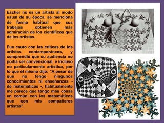 Escher no es un artista al modo
usual de su época, se menciona
de forma habitual que sus
trabajos
obtienen
más
admiración de los científicos que
de los artistas.
Fue cauto con las críticas de los
artistas
contemporáneos,
y
comprendió que su audiencia no
podía ser convencional, e incluso
no particularmente artística, por
lo que él mismo dijo: "A pesar de
que
no
tengo
ningunos
conocimientos ni enseñanzas de matemáticas -, habitualmente
me parece que tengo más cosas
en común con los matemáticos
que
con
mis
compañeros
artistas".

 