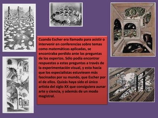 Cuando Escher era llamado para asistir o
intervenir en conferencias sobre temas
como matemáticas aplicadas, se
encontraba perdido ante las preguntas
de los expertos. Sólo podía encontrar
respuestas a estas preguntas a través de
la experimentación visual, y esto hacía
que los especialistas estuviesen más
fascinados por su mundo, que Escher por
el de ellos. Quizás haya sido el único
artista del siglo XX que consiguiera aunar
arte y ciencia, y además de un modo
magistral.

 