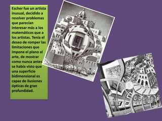 Escher fue un artista
inusual, decidido a
resolver problemas
que parecían
interesar más a los
matemáticos que a
los artistas. Tenía el
deseo de romper las
limitaciones que
impone el plano al
arte, de mostrar
como nunca antes
se había visto que
una superficie
bidimensional es
capaz de ilusiones
ópticas de gran
profundidad.

 