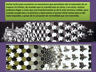 Escher luchó para encontrar un mecanismo que permitiese dar la impresión de un
espacio sin límites, de mundos que se transforman en otros, o en otros. Incluso
podemos llegar a creer que una transformación es de lo más normal y creíble, pero
cuando sucede otra a la primera y observamos el punto inicial vemos que es del
todo imposible, a pesar de la sensación de normalidad que nos transmite.

 