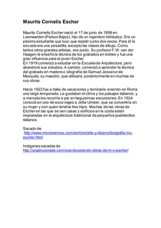 Maurits Cornelis Escher
Maurits Cornelis Eschernació el 17 de junio de 1898 en
Leenwarden (Países Bajos), hijo de un ingeniero hidráulico. Era un
pésimo estudiante que tuvo que repetir curso dos veces.Para él la
escuela era una pesadilla, excepto las clases de dibujo. Como
tantos otros grandes artistas, era zurdo. Su profesorF.W.van der
Haagen le enseñó la técnica de los grabados en linóleo y fue una
gran influencia para el joven Escher.
En 1919 comenzó a estudiar en la Escuelade Arquitectura, pero
abandonó sus estudios.A cambio, comenzó a aprender la técnica
del grabado en madera o xilografía de Samuel Jesserunde
Mesquita, su maestro, que utilizaría posteriormente en muchas de
sus obras.
Hacia 1922 fue a Italia de vacaciones y teminaría viviendo en Roma
una larga temporada. Le gustaban el clima y los paisajes italianos, y
a menudo los recorría a pie en larguísimas excursiones.En 1924
conoció en uno de esos viajes a Jetta Umiker, que se convertiría en
su mujer y con quien tendría tres hijos. Muchas de las obras de
Escheren las que se ven casas y edificios en la costa están
inspiaradas en la arquitectura tradicional de pequeños pueblecitos
italianos.
Sacado de
http://www.microsiervos.com/archivo/arte-y-diseno/biografia-mc-
escher.html
Imágenessacadas de
http://unadocenade.com/una-docena-de-obras-de-m-c-escher/
 