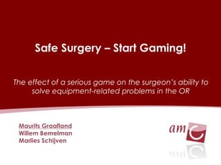Safe Surgery–Start Gaming! 
Maurits Graafland 
Willem Bemelman 
Marlies Schijven 
The effect of a seriousgame on the surgeon’sabilitytosolveequipment-relatedproblemsin the OR  