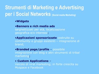 Widgets Banners e rich media ads   targhettizzati per età, localizzazione geografica e/o interessi ; Applicazioni sponsorizzate   costruite su community e gruppi esistenti – integrazione di brand; Branded page/profile  –  possibile integrazione con blog e altri strumenti di tribal marketing ; Custom Applications  –  Veicolo di viral marketing; in forte crescita su Myspace e Facebook Strumenti di Marketing e Advertising  per i Social Networks  (Social media Marketing) 