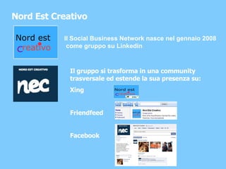 Nord Est Creativo Il Social Business Network nasce nel gennaio 2008 come gruppo su Linkedin Il gruppo si trasforma in una community trasversale ed estende la sua presenza su: Xing Friendfeed Facebook 
