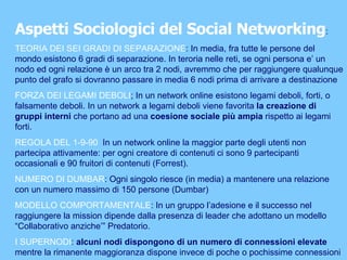 Aspetti Sociologici del Social Networking : TEORIA DEI SEI GRADI DI SEPARAZIONE : In media, fra tutte le persone del mondo esistono 6 gradi di separazione. In teroria nelle reti, se ogni persona e’ un nodo ed ogni relazione è un arco tra 2 nodi, avremmo che per raggiungere qualunque punto del grafo si dovranno passare in media 6 nodi prima di arrivare a destinazione  FORZA DEI LEGAMI DEBOLI ; In un network online esistono legami deboli, forti, o falsamente deboli. In un network a legami deboli viene favorita  la creazione di gruppi interni  che portano ad una  coesione sociale più ampia  rispetto ai legami forti. REGOLA DEL 1-9-90   In un network online la maggior parte degli utenti non partecipa attivamente: per ogni creatore di contenuti ci sono 9 partecipanti occasionali e 90 fruitori di contenuti (Forrest). NUMERO DI DUMBAR : Ogni singolo riesce (in media) a mantenere una relazione con un numero massimo di 150 persone (Dumbar) MODELLO COMPORTAMENTALE : In un gruppo l’adesione e il successo nel raggiungere la mission dipende dalla presenza di leader che adottano un modello “Collaborativo anziche’” Predatorio. I SUPERNODI :  alcuni nodi dispongono di un numero di connessioni elevate  mentre la rimanente maggioranza dispone invece di poche o pochissime connessioni  