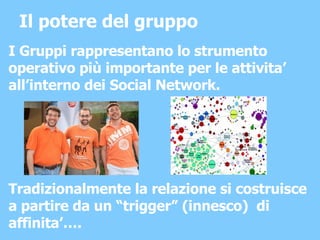 Il potere del gruppo I Gruppi rappresentano lo strumento operativo più importante per le attivita’ all’interno dei Social Network. Tradizionalmente la relazione si costruisce a partire da un “trigger” (innesco)  di affinita’…. 