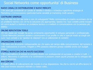 Social Networks come opportunita’ di Business NUOVI CANALI DI DISTRIBUZIONE E NUOVI MERCATI   I SN sono già considerati un canale di vendita e diretta e richiedono specifiche strategie di Marketing e Comunicazione (particolarmente sensibili al marketing multi-canale); COSTRUIRE SINERGIE Hai una idea ma non sai come e con chi svilupparla? Molte communities di creativi avvicinano chi ha un problema tecnico con chi ha la soluzione più appropriata; Spesso tra i tuoi contatti potrai trovare chi vorrà aiutarti a risolvere un problema tecnico o a metterti in comunicazione con la persona più adatta; ONLINE REPUTATION TOOLS Chi non esiste per Google ha perso certamente opportunità di sviluppo personale e professionale. I Social Networks possono aiutare a promuovere il tuo profilo in rete in special modo se scegli con cura i tuoi contatti e se “gestisci le relazioni” (no ai collezionisti di contatti) ORGANIZZARE EVENTI I SN sono uno strumento indispensabile per chi opera nel campo della comunicazione, del turismo o nella realizzazione di eventi; Artigiani e PMI possono ottenere grossa visibilità anche con budget irrisori; STIMOLI NUOVI DA CHI HA AVUTO SUCCESSO I SN ti permettono di entrare in contatto diretto con professionisti di successo e creativi in tutti  i settori; Attraverso il confronto e la condivisione si possono creare spunti preziosi per lo sviluppo del proprio business; AAA CERCASI Il miglior ufficio di collocamento del mondo è a tua disposizione. Sia che tu cerchi od offra lavoro in rete puoi trovare soluzioni ottimali e a basso costo; 