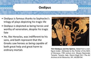 10.8 Oedipus and the Sphinx. Detail from a red-
figure krater. Attributed to the Painter of the Birth
of Dionysus. Fifth century BCE. Museo Nazionale
Taranto, Taranto, Italy. Gianni Dagli Orti / The Art
Archive at Art Resource, NY, AA389194.
Oedipus
• Oedipus is famous thanks to Sophocles’s
trilogy of plays depicting his tragic life
• Oedipus is depicted as being heroic and
worthy of veneration, despite his tragic
fate
• He, like Heracles, was indifferent to his
sons, and both represent that the
Greeks saw heroes as being capable of
both great help and great harm to
ordinary mortals
 