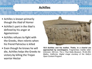 10.9 Achilles and his mother, Thetis, in a chariot are
approached by worshippers. Fragmentary marble relief.
Unknown. 350 BCE. The J. Paul Getty Museum, 78.AA.264,
Malibu, California. Digital image courtesy of the Getty’s
Open Content Program.
Achilles
• Achilles is known primarily
though the Iliad of Homer
• Achilles’s part in the Iliad is
defined by his anger at
Agamemnon
• Achilles refuses to fight with
the Greeks, then relents when
his friend Patroclus is killed
• Even though he knows he will
die, Achilles helps the Greeks to
victory by killing the Trojan
warrior Hector
 