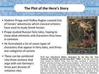 10.10 Ivan Yakovlevich Bilibin, illustration for the fairy tale “Ivan
Tsarevich, the Firebird, and the Gray Wolf” (1902). In this tale, one of the
many studied by Vladimir Propp, Ivan, the hero, succeeds in catching the
Firebird, winning a princess, and securing a kingdom. In his many journeys into
the woods, he meets a talking wolf and several kings, dies and is rejuvenated,
and finally outsmarts his two evil older brothers. The story of Ivan has the
trappings of many fairy tales (talking animals, deep forests, and three brothers)
that most Greek myths about heroes lack. Found in the collection of the
Museum of the Goznak, Moscow, Russia. HIP / Art Resource, NY, AR930934.
The Plot of the Hero’s Story
• Vladimir Propp and FitzRoy Raglan created lists
of heroes’ adventures which classical scholars
have used to study Greek heroes
• Propp studied Russian fairy tales, hoping to
show what elements and characters they have
in common
• He formulated a list of seven types of
characters that appear in fairy tales, and thirty-
one categories of actions
• These can be combined
into three sections that
align with van Gennep’s
three part division of
initiation rites
 