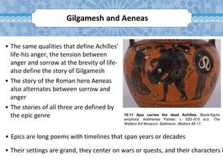 10.11 Ajax carries the dead Achilles. Black-figure
amphora. Antimenes Painter, c. 520–510 BCE. The
Walters Art Museum. Baltimore. Walters 48.17.
Gilgamesh and Aeneas
• The same qualities that define Achilles’
life-his anger, the tension between
anger and sorrow at the brevity of life-
also define the story of Gilgamesh
• The story of the Roman hero Aeneas
also alternates between sorrow and
anger
• The stories of all three are defined by
the epic genre
• Their settings are grand, they center on wars or quests, and their characters i
• Epics are long poems with timelines that span years or decades
 