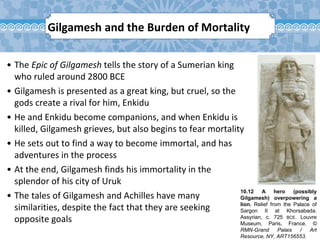 10.12 A hero (possibly
Gilgamesh) overpowering a
lion. Relief from the Palace of
Sargon II at Khorsabada.
Assyrian, c. 725 BCE. Louvre
Museum, Paris, France. ©
RMN-Grand Palais / Art
Resource, NY, ART156553.
Gilgamesh and the Burden of Mortality
• The Epic of Gilgamesh tells the story of a Sumerian king
who ruled around 2800 BCE
• Gilgamesh is presented as a great king, but cruel, so the
gods create a rival for him, Enkidu
• He and Enkidu become companions, and when Enkidu is
killed, Gilgamesh grieves, but also begins to fear mortality
• He sets out to find a way to become immortal, and has
adventures in the process
• At the end, Gilgamesh finds his immortality in the
splendor of his city of Uruk
• The tales of Gilgamesh and Achilles have many
similarities, despite the fact that they are seeking
opposite goals
 